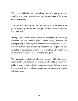 - 15 -
The pressure of having to sponsor a large group of people to form the
frontline or core group is nonexistent thus taking some of the stress
out of the equation.
This spill over can also work as a motivating factor for those who
joined the group who are less than productive or are not reaching
their potentials.
Having a new recruit placed under the individual and watching
firsthand the new comer’s growth would ideally motivate the
principal party to become proactive themselves. Being able to build a
network that has clear performing boundaries and depth with the
advantage of becoming so, at a fast pace is clearly an advantage when
revenue earned is needed at the same matched speed.
The automatic motivational elements present within this more
focused style, also contributes to its success rates and popularity. The
spillover concept can positively contribute towards helping a weak
link become stronger as all parties work together towards one success
orientated goal.
 