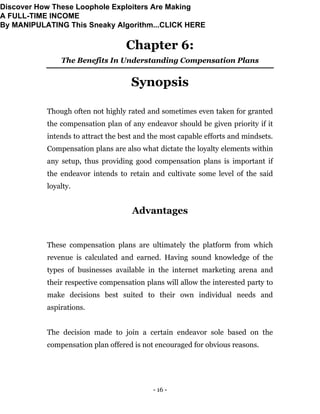 - 16 -
Chapter 6:
The Benefits In Understanding Compensation Plans
Synopsis
Though often not highly rated and sometimes even taken for granted
the compensation plan of any endeavor should be given priority if it
intends to attract the best and the most capable efforts and mindsets.
Compensation plans are also what dictate the loyalty elements within
any setup, thus providing good compensation plans is important if
the endeavor intends to retain and cultivate some level of the said
loyalty.
Advantages
These compensation plans are ultimately the platform from which
revenue is calculated and earned. Having sound knowledge of the
types of businesses available in the internet marketing arena and
their respective compensation plans will allow the interested party to
make decisions best suited to their own individual needs and
aspirations.
The decision made to join a certain endeavor sole based on the
compensation plan offered is not encouraged for obvious reasons.
Discover How These Loophole Exploiters Are Making
A FULL-TIME INCOME
By MANIPULATING This Sneaky Algorithm...CLICK HERE
 