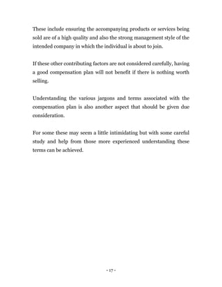 - 17 -
These include ensuring the accompanying products or services being
sold are of a high quality and also the strong management style of the
intended company in which the individual is about to join.
If these other contributing factors are not considered carefully, having
a good compensation plan will not benefit if there is nothing worth
selling.
Understanding the various jargons and terms associated with the
compensation plan is also another aspect that should be given due
consideration.
For some these may seem a little intimidating but with some careful
study and help from those more experienced understanding these
terms can be achieved.
 