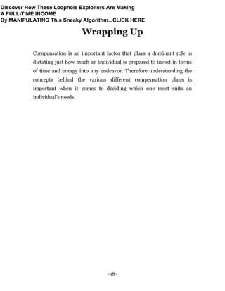 - 18 -
Wrapping Up
Compensation is an important factor that plays a dominant role in
dictating just how much an individual is prepared to invest in terms
of time and energy into any endeavor. Therefore understanding the
concepts behind the various different compensation plans is
important when it comes to deciding which one most suits an
individual’s needs.
Discover How These Loophole Exploiters Are Making
A FULL-TIME INCOME
By MANIPULATING This Sneaky Algorithm...CLICK HERE
 