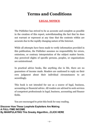 - 2 -
Terms and Conditions
LEGAL NOTICE
The Publisher has strived to be as accurate and complete as possible
in the creation of this report, notwithstanding the fact that he does
not warrant or represent at any time that the contents within are
accurate due to the rapidly changing nature of the Internet.
While all attempts have been made to verify information provided in
this publication, the Publisher assumes no responsibility for errors,
omissions, or contrary interpretation of the subject matter herein.
Any perceived slights of specific persons, peoples, or organizations
are unintentional.
In practical advice books, like anything else in life, there are no
guarantees of income made. Readers are cautioned to reply on their
own judgment about their individual circumstances to act
accordingly.
This book is not intended for use as a source of legal, business,
accounting or financial advice. All readers are advised to seek services
of competent professionals in legal, business, accounting and finance
fields.
You are encouraged to print this book for easy reading.
Discover How These Loophole Exploiters Are Making
A FULL-TIME INCOME
By MANIPULATING This Sneaky Algorithm...CLICK HERE
 