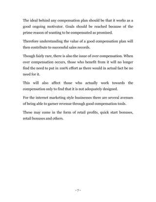 - 7 -
The ideal behind any compensation plan should be that it works as a
good ongoing motivator. Goals should be reached because of the
prime reason of wanting to be compensated as promised.
Therefore understanding the value of a good compensation plan will
then contribute to successful sales records.
Though fairly rare, there is also the issue of over compensation. When
over compensation occurs, those who benefit from it will no longer
find the need to put in 100% effort as there would in actual fact be no
need for it.
This will also affect those who actually work towards the
compensation only to find that it is not adequately designed.
For the internet marketing style businesses there are several avenues
of being able to garner revenue through good compensation tools.
These may come in the form of retail profits, quick start bonuses,
retail bonuses and others.
 