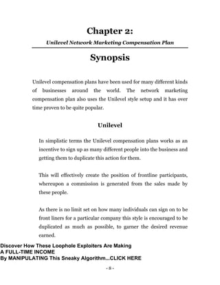 - 8 -
Chapter 2:
Unilevel Network Marketing Compensation Plan
Synopsis
Unilevel compensation plans have been used for many different kinds
of businesses around the world. The network marketing
compensation plan also uses the Unilevel style setup and it has over
time proven to be quite popular.
Unilevel
In simplistic terms the Unilevel compensation plans works as an
incentive to sign up as many different people into the business and
getting them to duplicate this action for them.
This will effectively create the position of frontline participants,
whereupon a commission is generated from the sales made by
these people.
As there is no limit set on how many individuals can sign on to be
front liners for a particular company this style is encouraged to be
duplicated as much as possible, to garner the desired revenue
earned.
Discover How These Loophole Exploiters Are Making
A FULL-TIME INCOME
By MANIPULATING This Sneaky Algorithm...CLICK HERE
 