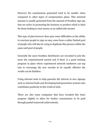 - 9 -
However the commissions generated tend to be smaller when
compared to other types of compensation plans. This minimal
amount is usually generated from the amount of frontline sign ups
that are active in promoting the business or product which is ideal
for those looking to earn money as an added side income.
This type of plan however does pose some difficulties as the ability
to convince people to sign on may come from a rather limited pool
of people who will also be vying to duplicate this process within the
same said pool of people.
Generally the more frontline distributors are recruited to join the
more the commissioned earned and if there is a good training
program in place where experienced network marketers can tap
into to encourage the new recruits to be equally effective the
results can be limitless.
Using internet tools to help generate the interest in new signups
such as internet leads and developing lead generation systems also
contributes positively to this Unilevel style.
There are also some companies that have tweaked this basic
program slightly to allow for further commissions to be paid
through partial teamwork achievements.
 
