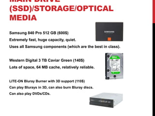 MAIN DRIVE
(SSD)/STORAGE/OPTICAL
MEDIA
Samsung 840 Pro 512 GB (600$)
Extremely fast, huge capacity, quiet.
Uses all Samsung components (which are the best in class).


Western Digital 3 TB Caviar Green (140$)
Lots of space, 64 MB cache, relatively reliable.


LITE-ON Bluray Burner with 3D support (110$)
Can play Blurays in 3D, can also burn Bluray discs.
Can also play DVDs/CDs.
 