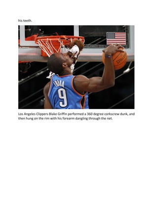 his teeth.
Los Angeles Clippers Blake Griffin performed a 360 degree corkscrew dunk, and
then hung on the rim with his forearm dangling through the net.
 