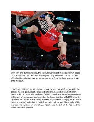 With only one dunk remaining, the stadium went silent in anticipation. A gospel
choir walked out onto the floor and began to sing ‘I Believe I Can Fly.’ An NBA
official told us all to remove our remote cameras from the floor as a car drove
onto the court.
I hastily repositioned my wide-angle remote camera to my left underneath the
basket, made a quick, rough focus, and sat down. Seconds later, Griffin ran
towards the car, leapt over the hood, fielded a pass from teammate Baron Davis
poking out of the sunroof, and lunged at the hoop. Shooting at 1/1000 second, I
squeezed off a frame of him sailing over the car, and then swinging on the rim in
the aftermath of the basket as the ball shot through his legs. The novelty of his
move and its swift execution sealing victory before the ball hit the floor and the
crowd roared its approval.
 