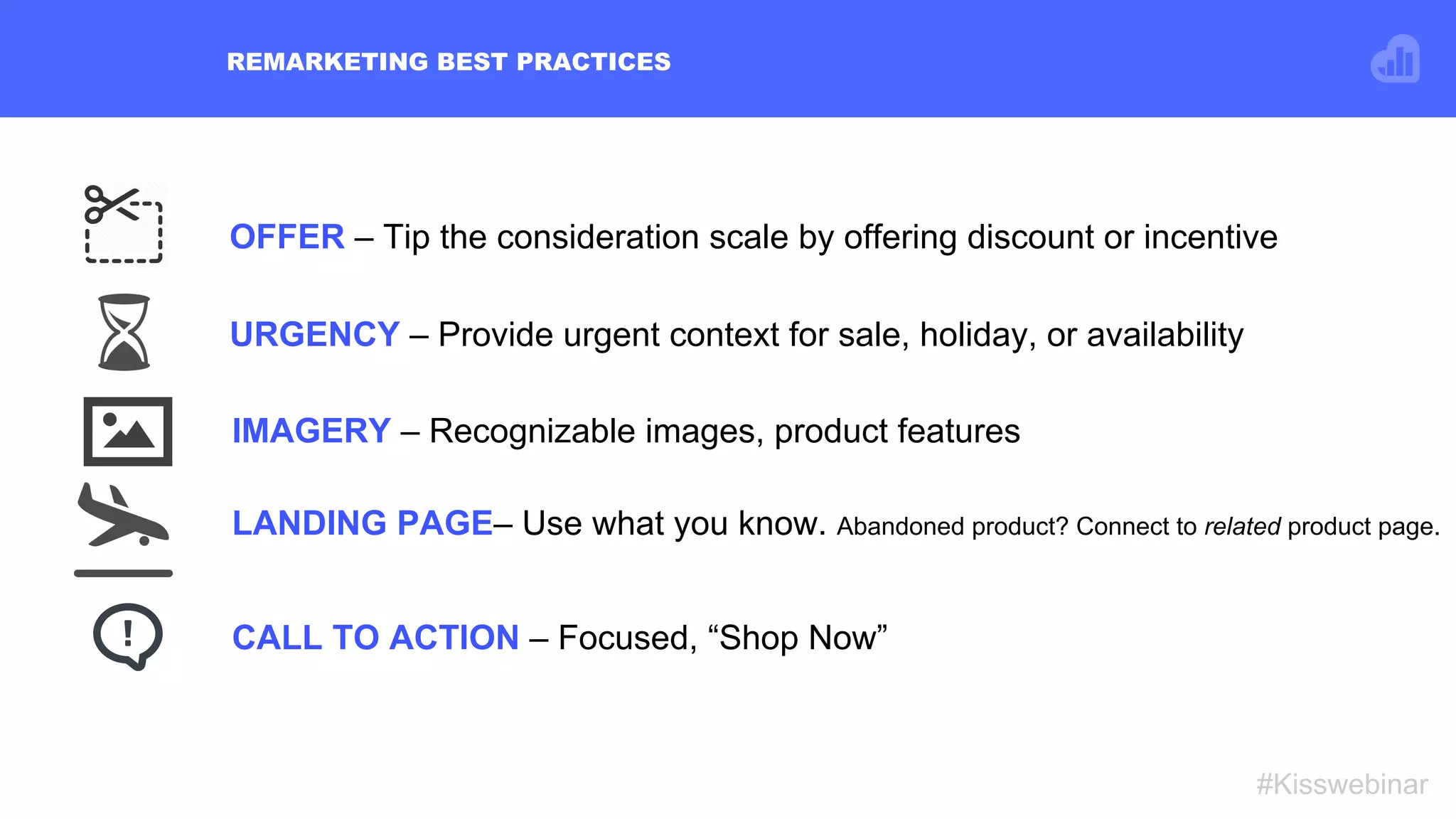 OFFER – Tip the consideration scale by offering discount or incentive
REMARKETING BEST PRACTICES
#Kisswebinar
LANDING PAGE– Use what you know. Abandoned product? Connect to related product page.
IMAGERY – Recognizable images, product features
CALL TO ACTION – Focused, “Shop Now”
URGENCY – Provide urgent context for sale, holiday, or availability
 