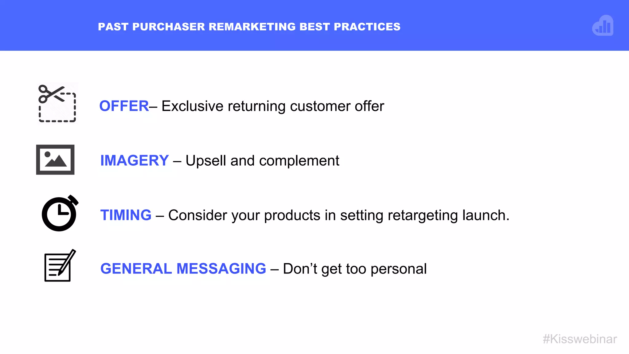 OFFER– Exclusive returning customer offer
PAST PURCHASER REMARKETING BEST PRACTICES
#Kisswebinar
TIMING – Consider your products in setting retargeting launch.
IMAGERY – Upsell and complement
GENERAL MESSAGING – Don’t get too personal
 