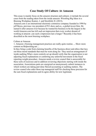 Case Study Of Culture At Amazon
This essay is mainly focus on the amazon structure and cultures .it include the several
cases from the reading taken from the inside amazon: Wrestling Big Ideas in a
Bruising Workplace Kantor, J. and Streitfeld, D. (2015).
Amazon.com is an international electronic commerce company founded in 1994 by
jeff Bezos, previous vice president of P.E show and co., a global invest firm. He
named it after amazon river because he wanted his business to be the largest in the
world.Amazon.com has left such an impression that every worker dreamt of
working at amazon .can such a impression last a longer ? Recently it has been
described as the most bruising workplace.
Culture at Amazon
1. Amazon s bruising management practices are really quite routine. ... Show more
content on Helpwriting.net ...
In they bring a code from claiming benefits of the business direct and ethics that lays
out those moral standards that must be went along for. They need an arrangement of
inside auditing What s more controls set up should verify that the organization is not
adjusting fiscal explanations or conferring any unlawful movement in the fiscal
reporting weight procedure. Amazon needs a review council that is answerable for
these sorts of exercises and in addition reviewing objections starting with inside the
association. Associations parts are energized on anonymously submit instances in
which workers are taking part done flawed accounting or auditing matters. The
review council also aides those top managerial staff for checking those precision for
the sum fiscal explanations and its agree ability for now legitimate
 