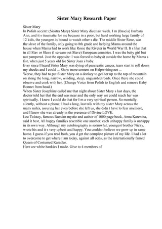 Sister Mary Research Paper
Sister Mary
In Polish accent: (Siostra Mary) Sister Mary died last week. I m (Bascia) Barbara
Ann, and it s traumatic for me because in a poor, but hard working large family of
12 kids, the youngest is bound to watch other s die. The middle Sister Rose, was
the slave of the family, only going to 8th grade and helping Mama around the
house when Mama had to work like Rosie the Riveter in World War II. It s like that
in all Slav or Slave (I scream out Slave) European countries. I was the baby girl but
not pampered. Just the opposite: I was forced to babysit outside the home by Mama s
fist, when just 5 years old for Sister Joan s baby.
Ever since I heard Sister Mary was dying of pancreatic cancer, tears start to roll down
my cheeks and I could ... Show more content on Helpwriting.net ...
Worse, they had to put Sister Mary on a donkey to get her up to the top of mountain
on along the long, narrow, winding, steep, unguarded roads. Once there she could
observe and cook with her. (Change Voice from Polish to English and remove Baby
Bonnet from head.)
When Sister Josephine called me that night about Sister Mary s last days, the
doctor told her that the end was near and the only way we could reach her was
spiritually. I knew I could do that for I m a very spiritual person. So mentally,
silently, without a phone, I had a long, last talk with my sister Mary across the
many miles, assuring her even before she left us, she didn t have to fear anymore,
and I knew she was already in the presence of Divine LOVE.
Leo Tolstoy, famous Russian mystic and author of 1000 page book, Anna Karenina,
said it best, All happy families resemble one another, each unhappy family is unhappy
in its own way. Although my autobiography is sorrowful, youngest brother Nicky,
wrote his and it s very upbeat and happy. You couldn t believe we grew up in same
home. I guess if you read both, you d get the complete picture of my life. I had a lot
to overcome to get where I am today, against all odds, as the internationally famed
Queen of Costumed Karaoke.
Here are white hankies I made. Give to 4 members of
 