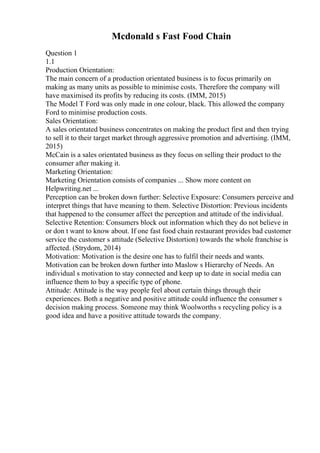 Mcdonald s Fast Food Chain
Question 1
1.1
Production Orientation:
The main concern of a production orientated business is to focus primarily on
making as many units as possible to minimise costs. Therefore the company will
have maximised its profits by reducing its costs. (IMM, 2015)
The Model T Ford was only made in one colour, black. This allowed the company
Ford to minimise production costs.
Sales Orientation:
A sales orientated business concentrates on making the product first and then trying
to sell it to their target market through aggressive promotion and advertising. (IMM,
2015)
McCain is a sales orientated business as they focus on selling their product to the
consumer after making it.
Marketing Orientation:
Marketing Orientation consists of companies ... Show more content on
Helpwriting.net ...
Perception can be broken down further: Selective Exposure: Consumers perceive and
interpret things that have meaning to them. Selective Distortion: Previous incidents
that happened to the consumer affect the perception and attitude of the individual.
Selective Retention: Consumers block out information which they do not believe in
or don t want to know about. If one fast food chain restaurant provides bad customer
service the customer s attitude (Selective Distortion) towards the whole franchise is
affected. (Strydom, 2014)
Motivation: Motivation is the desire one has to fulfil their needs and wants.
Motivation can be broken down further into Maslow s Hierarchy of Needs. An
individual s motivation to stay connected and keep up to date in social media can
influence them to buy a specific type of phone.
Attitude: Attitude is the way people feel about certain things through their
experiences. Both a negative and positive attitude could influence the consumer s
decision making process. Someone may think Woolworths s recycling policy is a
good idea and have a positive attitude towards the company.
 