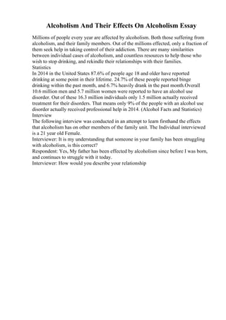 Alcoholism And Their Effects On Alcoholism Essay
Millions of people every year are affected by alcoholism. Both those suffering from
alcoholism, and their family members. Out of the millions effected, only a fraction of
them seek help in taking control of their addiction. There are many similarities
between individual cases of alcoholism, and countless resources to help those who
wish to stop drinking, and rekindle their relationships with their families.
Statistics
In 2014 in the United States 87.6% of people age 18 and older have reported
drinking at some point in their lifetime. 24.7% of these people reported binge
drinking within the past month, and 6.7% heavily drank in the past month.Overall
10.6 million men and 5.7 million women were reported to have an alcohol use
disorder. Out of these 16.3 million individuals only 1.5 million actually received
treatment for their disorders. That means only 9% of the people with an alcohol use
disorder actually received professional help in 2014. (Alcohol Facts and Statistics)
Interview
The following interview was conducted in an attempt to learn firsthand the effects
that alcoholism has on other members of the family unit. The Individual interviewed
is a 21 year old Female.
Interviewer: It is my understanding that someone in your family has been struggling
with alcoholism, is this correct?
Respondent: Yes, My father has been effected by alcoholism since before I was born,
and continues to struggle with it today.
Interviewer: How would you describe your relationship
 