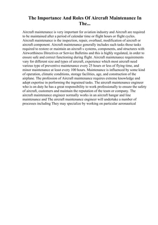 The Importance And Roles Of Aircraft Maintenance In
The...
Aircraft maintenance is very important for aviation industry and Aircraft are required
to be maintained after a period of calendar time or flight hours or flight cycles.
Aircraft maintenance is the inspection, repair, overhaul, modification of aircraft or
aircraft component. Aircraft maintenance generally includes such tasks those tasks
required to restore or maintain an aircraft s systems, components, and structures with
Airworthiness Directives or Service Bulletins and this is highly regulated, in order to
ensure safe and correct functioning during flight. Aircraft maintenance requirements
vary for different size and types of aircraft, experience which most aircraft need
various type of preventive maintenance every 25 hours or less of flying time, and
minor maintenance at least every 100 hours. Maintenance is influenced by some kind
of operation, climatic conditions, storage facilities, age, and construction of the
airplane. The profession of Aircraft maintenance requires extreme knowledge and
adept expertise in performing the ingrained tasks. The aircraft maintenance engineer
who is on duty he has a great responsibility to work professionally to ensure the safety
of aircraft, customers and maintain the reputation of the team or company. The
aircraft maintenance engineer normally works in an aircraft hangar and line
maintenance and The aircraft maintenance engineer will undertake a number of
processes including They may specialize by working on particular aeronautical
 