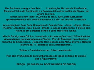   Ilha Particular – Angra dos Reis         Localização: Na baia da Ilha Grande , Afastada 2,3 km do Continente e a Somente 80 metros da Ilha da Gipóia , em Angra dos Reis.  Dimensões: Um total 114.000 m2 de área , 100% particular,sendo aproximadamente 99% de mata atlântica e 1.380  m2 de área construída.       Acomodações: Casa Sede Composta de Sala de Estar , Jantar , Jogos , Home Theather , Academia , Spa, Sauna , Úmida , e Adega Subterrânea  5 Suítes com Arandas em Bangalôs sendo a Suíte Máster de 135m2.       Vila de Serviço com Oficina  Lavanderia e Acomodações para 12 Funcionários Acomodações para Marinheiros e Pilotos.  Pier de Atracação para Qualquer Tamanho de Embarcação.  .Heliponto Homologado pela ANAC Diurno e Noturno (iluminado)  5 Toneladas para 2 Helicópteros .       Trilhas e Caminhadas com  2,6km de extensão .        Píer com Profundidade para Embarcações de todos os tipos de Calado.   Luz e Água Potável.      PREÇO:  (12.000.000,00  DOZE MILHÕES DE EUROS)   