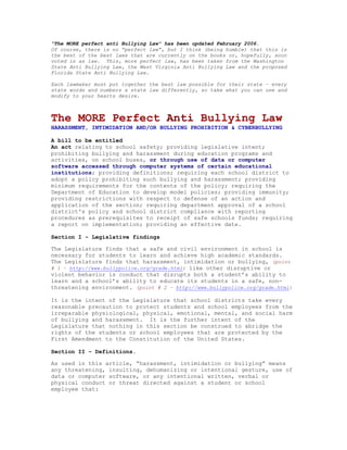 “The MORE perfect anti Bullying Law” has been updated February 2006.
Of course, there is no “perfect law”, but I think (being humble) that this is
the best of the best laws that are currently on the books or, hopefully, soon
voted in as law. This, more perfect law, has been taken from the Washington
State Anti Bullying Law, the West Virginia Anti Bullying Law and the proposed
Florida State Anti Bullying Law.

Each lawmaker must put together the best law possible for their state – every
state words and numbers a state law differently, so take what you can use and
modify to your hearts desire.



The MORE Perfect Anti Bullying Law
HARASSMENT, INTIMIDATION AND/OR BULLYING PROHIBITION & CYBERBULLYING

A bill to be entitled
An act relating to school safety; providing legislative intent;
prohibiting bullying and harassment during education programs and
activities, on school buses, or through use of data or computer
software accessed through computer systems of certain educational
institutions; providing definitions; requiring each school district to
adopt a policy prohibiting such bullying and harassment; providing
minimum requirements for the contents of the policy; requiring the
Department of Education to develop model policies; providing immunity;
providing restrictions with respect to defense of an action and
application of the section; requiring department approval of a school
district's policy and school district compliance with reporting
procedures as prerequisites to receipt of safe schools funds; requiring
a report on implementation; providing an effective date.

Section I - Legislative findings

The Legislature finds that a safe and civil environment in school is
necessary for students to learn and achieve high academic standards.
The Legislature finds that harassment, intimidation or bullying, (point
# 1 – http://www.bullypolice.org/grade.html) like other disruptive or
violent behavior is conduct that disrupts both a student’s ability to
learn and a school’s ability to educate its students in a safe, non-
threatening environment. (point # 2 – http://www.bullypolice.org/grade.html)

It is the intent of the Legislature that school districts take every
reasonable precaution to protect students and school employees from the
irreparable physiological, physical, emotional, mental, and social harm
of bullying and harassment. It is the further intent of the
Legislature that nothing in this section be construed to abridge the
rights of the students or school employees that are protected by the
First Amendment to the Constitution of the United States.

Section II - Definitions.

As used in this article, “harassment, intimidation or bullying” means
any threatening, insulting, dehumanizing or intentional gesture, use of
data or computer software, or any intentional written, verbal or
physical conduct or threat directed against a student or school
employee that:
 