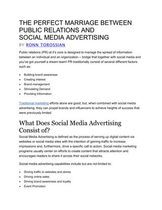 THE PERFECT MARRIAGE BETWEEN
PUBLIC RELATIONS AND
SOCIAL MEDIA ADVERTISING
BY RONN TOROSSIAN
Public relations (PR) at it’s core is designed to manage the spread of information
between an individual and an organization – bridge that together with social media and
you’ve got yourself a dream team! PR traditionally consist of several different factors
such as:
 Building brand awareness
 Creating interest
 Brand management
 Stimulating Demand
 Providing Information
Traditional marketing efforts alone are good; but, when combined with social media
advertising, they can propel brands and influencers to achieve heights of success that
were previously limited.
What Does Social Media Advertising
Consist of?
Social Media Advertising is defined as the process of serving up digital content via
websites or social media sites with the intention of gaining traffic to increase
impressions and, furthermore, drive a specific call to action. Social media marketing
programs usually center on efforts to create content that attracts attention and
encourages readers to share it across their social networks.
Social media advertising capabilities include but are not limited to:
 Driving traffic to websites and stores
 Driving online sales
 Driving brand awareness and loyalty
 Event Promotion
 