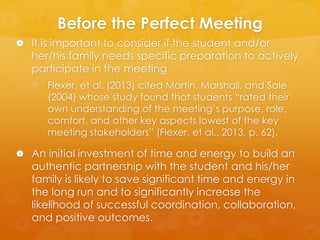 Before the Perfect Meeting
 It is important to consider if the student and/or

her/his family needs specific preparation to actively
participate in the meeting
 Flexer, et al. (2013) cited Martin, Marshall, and Sale

(2004) whose study found that students “rated their
own understanding of the meeting’s purpose, role,
comfort, and other key aspects lowest of the key
meeting stakeholders” (Flexer, et al., 2013, p. 62).

 An initial investment of time and energy to build an

authentic partnership with the student and his/her
family is likely to save significant time and energy in
the long run and to significantly increase the
likelihood of successful coordination, collaboration,
and positive outcomes.

 