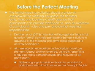 Before the Perfect Meeting
 The formal meeting invitation should provide an

overview of the meeting’s purpose, the finalized date,
time, and location, a draft agenda that participants can
provide feedback on, and an overview of participants’
roles and pre- and during- meeting responsibilities


Dettmer, et al. (2013) note that writing agenda items in full
question format can help participants ponder solutions in
advance of the meeting and arrive more prepared to
actively participate



All meeting communication and materials should use
strengths-based, solution oriented, culturally responsive
language that is comprehensible and relevant to all
participants.


Native language translations should be provided for
participants who do not communicate fluently in English

 