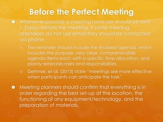 Before the Perfect Meeting
 Whenever possible a meeting reminder should be sent

1-3 days before the meeting. If some meeting
attendees do not use email they should be contacted
via phone.


The reminder should include the finalized agenda, which
includes the purpose, very clear, comprehensible
agenda items each with a specific time allocation, and
plainly reiterates roles and responsibilities.



Dettmer, et al. (2013) state “meetings are more effective
when participants can anticipate the task”.

 Meeting planners should confirm that everything is in

order regarding the best set-up at the location, the
functioning of any equipment/technology, and the
preparation of materials.

 