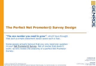 The Perfect Net Promoter® Survey Design
“The one number you need to grow”: who’d have thought
that such a simple statement would cause such a fuss.
Some people actually believe that you only need one question
in your Net Promoter® Survey. But of course that doesn’t
work: so let’s review the anatomy of a perfect Net Promoter
Survey.
© Genroe (Australia) Pty Ltd. All Rights Reserved
Net Promoter, Net Promoter Score and NPS are registered trademarks of Bain & Company, Inc., Satmetrix Systems, Inc., and Fred Reichheld
Contact Us At
www.genroe.com
info@genroe.com.au
Australia
L32 BT Building, 1 Market St, Sydney
T +61 2 9191 4700
 