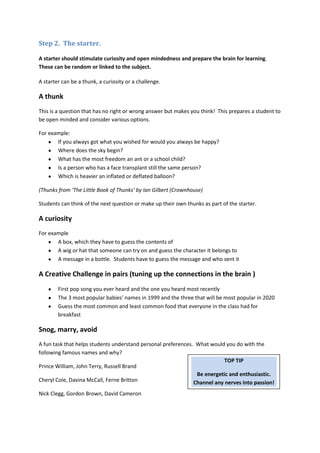Step 2. The starter.

A starter should stimulate curiosity and open mindedness and prepare the brain for learning.
These can be random or linked to the subject.

A starter can be a thunk, a curiosity or a challenge.

A thunk
This is a question that has no right or wrong answer but makes you think! This prepares a student to
be open minded and consider various options.

For example:
       If you always got what you wished for would you always be happy?
       Where does the sky begin?
       What has the most freedom an ant or a school child?
       Is a person who has a face transplant still the same person?
       Which is heavier an inflated or deflated balloon?

(Thunks from ‘The Little Book of Thunks’ by Ian Gilbert (Crownhouse)

Students can think of the next question or make up their own thunks as part of the starter.

A curiosity
For example
       A box, which they have to guess the contents of
       A wig or hat that someone can try on and guess the character it belongs to
       A message in a bottle. Students have to guess the message and who sent it

A Creative Challenge in pairs (tuning up the connections in the brain )
        First pop song you ever heard and the one you heard most recently
        The 3 most popular babies’ names in 1999 and the three that will be most popular in 2020
        Guess the most common and least common food that everyone in the class had for
        breakfast

Snog, marry, avoid
A fun task that helps students understand personal preferences. What would you do with the
following famous names and why?
                                                                           TOP TIP
Prince William, John Terry, Russell Brand
                                                                Be energetic and enthusiastic.
Cheryl Cole, Davina McCall, Ferne Britton                      Channel any nerves into passion!
Nick Clegg, Gordon Brown, David Cameron
 