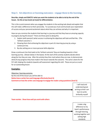 Step 3. Set objectives or learning outcomes – engage them in the learning

Describe, simply and EXACTLY what you want the students to be able to do by the end of the
lesson. Do this at two levels (at least) for differentiation.

This is the crucial moment when you engage the students in the exciting task ahead and explain that
this will make a difference to them personally. To succeed you must communicate your expectation
of success and your personal excitement about what they can achieve and why it is important.

How can you convince the students that learning is a journey and that they have an amazing capacity
to progress during this lesson? There are three parts to doing this:
    1. Explain (with passion!) what success in achieving the objectives will look and feel like. (The
        ‘brilliant outcome.’)
    2. Showing them that achieving the objectives is part of a learning journey by using a
        continuum line.
    3. By also setting one or more personal skills objective

Draw a continuum line that leads to the ‘brilliant outcome’ they are heading towards in their
learning journey. (Shown below in the boxes) At the start of the activity students decide where
along the line they are now. After the activity they then mark where they are now, to demonstrate
what (if any) progress they have made in the lesson towards the outcome. The same is done for the
PLT skill, helping the students towards self assessment regarding this skill. These are just as crucial
for an outstanding lesson.

Examples:

Objective / learning outcome.
By the end of this lesson you will be able to:
Notice how a writer has used language effectively (level 4)
Comment on how the writer uses language to engage the reader using quotations (level 5)

                                                                                             I will read and
                                                                                            understand great
                                                                                           writing so that I can
                                                                                              learn to write
                                                                                            brilliantly myself

Team worker. Show how well you work with others

                                                                                               I make a big
                                                                                            difference to my
                                                                                          team’s performance
                                                                                           through listening,
                                                                                          working together and
                                                                                               setting high
                                                                                                 standards
 
