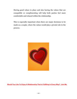 - 10 -
Having good values in place and also having the values that are
compatible or complimenting will help both parties feel more
comfortable and relaxed within the relationship.
This is especially important when there are major decisions to be
made as a couple, where the values would play a pivotal role in the
process.
Would You Like To Enjoy A Relationship That is Fulfilling In Every Way? Join Me.
 