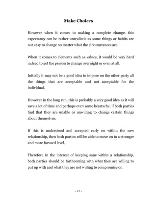 - 12 -
Make Choices
However when it comes to making a complete change, this
expectancy can be rather unrealistic as some things or habits are
not easy to change no matter what the circumstances are.
When it comes to elements such as values, it would be very hard
indeed to get the person to change overnight or even at all.
Initially it may not be a good idea to impose on the other party all
the things that are acceptable and not acceptable for the
individual.
However in the long run, this is probably a very good idea as it will
save a lot of time and perhaps even some heartache, if both parties
find that they are unable or unwilling to change certain things
about themselves.
If this is understood and accepted early on within the new
relationship, then both parties will be able to move on to a stronger
and more focused level.
Therefore in the interest of keeping sane within a relationship,
both parties should be forthcoming with what they are willing to
put up with and what they are not willing to compromise on.
 