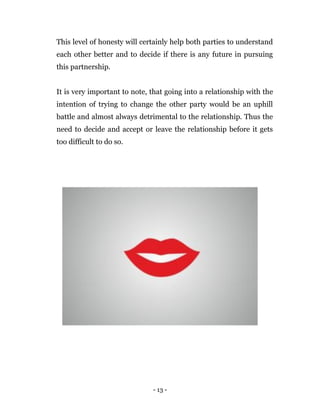 - 13 -
This level of honesty will certainly help both parties to understand
each other better and to decide if there is any future in pursuing
this partnership.
It is very important to note, that going into a relationship with the
intention of trying to change the other party would be an uphill
battle and almost always detrimental to the relationship. Thus the
need to decide and accept or leave the relationship before it gets
too difficult to do so.
 