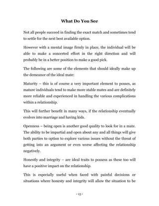 - 15 -
What Do You See
Not all people succeed in finding the exact match and sometimes tend
to settle for the next best available option.
However with a mental image firmly in place, the individual will be
able to make a concerted effort in the right direction and will
probably be in a better position to make a good pick.
The following are some of the elements that should ideally make up
the demeanor of the ideal mate:
Maturity – this is of course a very important element to posses, as
mature individuals tend to make more stable mates and are definitely
more reliable and experienced in handling the various complications
within a relationship.
This will further benefit in many ways, if the relationship eventually
evolves into marriage and having kids.
Openness – being open is another good quality to look for in a mate.
The ability to be impartial and open about any and all things will give
both parties to option to explore various issues without the threat of
getting into an argument or even worse affecting the relationship
negatively.
Honestly and integrity – are ideal traits to possess as these too will
have a positive impact on the relationship.
This is especially useful when faced with painful decisions or
situations where honesty and integrity will allow the situation to be
 