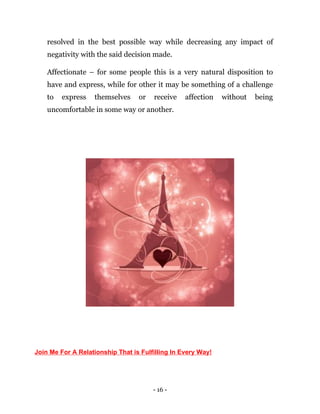 - 16 -
resolved in the best possible way while decreasing any impact of
negativity with the said decision made.
Affectionate – for some people this is a very natural disposition to
have and express, while for other it may be something of a challenge
to express themselves or receive affection without being
uncomfortable in some way or another.
Join Me For A Relationship That is Fulfilling In Every Way!
 