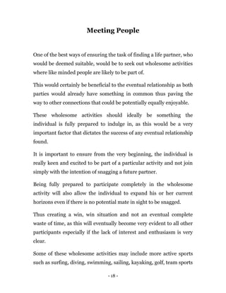 - 18 -
Meeting People
One of the best ways of ensuring the task of finding a life partner, who
would be deemed suitable, would be to seek out wholesome activities
where like minded people are likely to be part of.
This would certainly be beneficial to the eventual relationship as both
parties would already have something in common thus paving the
way to other connections that could be potentially equally enjoyable.
These wholesome activities should ideally be something the
individual is fully prepared to indulge in, as this would be a very
important factor that dictates the success of any eventual relationship
found.
It is important to ensure from the very beginning, the individual is
really keen and excited to be part of a particular activity and not join
simply with the intention of snagging a future partner.
Being fully prepared to participate completely in the wholesome
activity will also allow the individual to expand his or her current
horizons even if there is no potential mate in sight to be snagged.
Thus creating a win, win situation and not an eventual complete
waste of time, as this will eventually become very evident to all other
participants especially if the lack of interest and enthusiasm is very
clear.
Some of these wholesome activities may include more active sports
such as surfing, diving, swimming, sailing, kayaking, golf, team sports
 