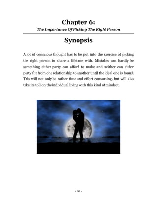 - 20 -
Chapter 6:
The Importance Of Picking The Right Person
Synopsis
A lot of conscious thought has to be put into the exercise of picking
the right person to share a lifetime with. Mistakes can hardly be
something either party can afford to make and neither can either
party flit from one relationship to another until the ideal one is found.
This will not only be rather time and effort consuming, but will also
take its toll on the individual living with this kind of mindset.
 