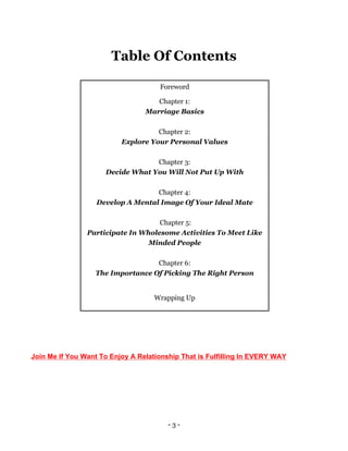 - 3 -
Table Of Contents
Foreword
Chapter 1:
Marriage Basics
Chapter 2:
Explore Your Personal Values
Chapter 3:
Decide What You Will Not Put Up With
Chapter 4:
Develop A Mental Image Of Your Ideal Mate
Chapter 5:
Participate In Wholesome Activities To Meet Like
Minded People
Chapter 6:
The Importance Of Picking The Right Person
Wrapping Up
Do you want to further enjoy a relationship that is fulfilling in every way
Do You Want To Enjoy a Relationship That is Fulfilling In EVERY WAY? Join Me.
Join Me If You Want To Enjoy A Relationship That is Fulfilling In EVERY WAY
 