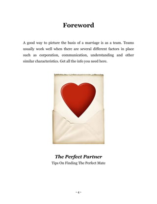 - 4 -
Foreword
A good way to picture the basis of a marriage is as a team. Teams
usually work well when there are several different factors in place
such as corporation, communication, understanding and other
similar characteristics. Get all the info you need here.
The Perfect Partner
Tips On Finding The Perfect Mate
 