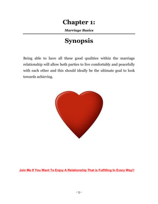 - 5 -
Chapter 1:
Marriage Basics
Synopsis
Being able to have all these good qualities within the marriage
relationship will allow both parties to live comfortably and peacefully
with each other and this should ideally be the ultimate goal to look
towards achieving.
Join Me If You Want To Enjoy A Relationship That is Fulfilling In Every Way!!
 