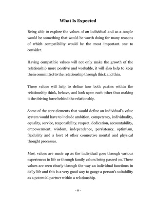 - 9 -
What Is Expected
Being able to explore the values of an individual and as a couple
would be something that would be worth doing for many reasons
of which compatibility would be the most important one to
consider.
Having compatible values will not only make the growth of the
relationship more positive and workable, it will also help to keep
them committed to the relationship through thick and thin.
These values will help to define how both parties within the
relationship think, behave, and look upon each other thus making
it the driving force behind the relationship.
Some of the core elements that would define an individual’s value
system would have to include ambition, competency, individuality,
equality, service, responsibility, respect, dedication, accountability,
empowerment, wisdom, independence, persistency, optimism,
flexibility and a host of other connective mental and physical
thought processes.
Most values are made up as the individual goes through various
experiences in life or through family values being passed on. These
values are seen clearly through the way an individual functions in
daily life and this is a very good way to gauge a person’s suitability
as a potential partner within a relationship.
 