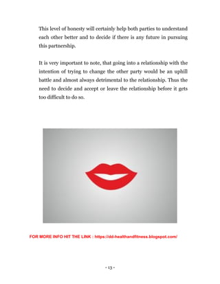 - 13 -
This level of honesty will certainly help both parties to understand
each other better and to decide if there is any future in pursuing
this partnership.
It is very important to note, that going into a relationship with the
intention of trying to change the other party would be an uphill
battle and almost always detrimental to the relationship. Thus the
need to decide and accept or leave the relationship before it gets
too difficult to do so.
FOR MORE INFO HIT THE LINK : https://dd-healthandfitness.blogspot.com/
 