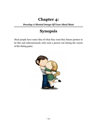 - 14 -
Chapter 4:
Develop A Mental Image Of Your Ideal Mate
Synopsis
Most people have some idea of what they want they future partner to
be like and subconsciously seek such a person out during the course
of the dating game.
 
