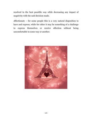 - 16 -
resolved in the best possible way while decreasing any impact of
negativity with the said decision made.
Affectionate – for some people this is a very natural disposition to
have and express, while for other it may be something of a challenge
to express themselves or receive affection without being
uncomfortable in some way or another.
 