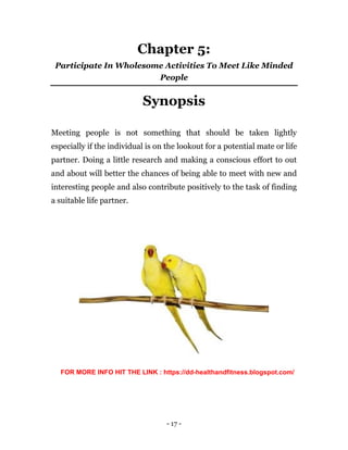 - 17 -
Chapter 5:
Participate In Wholesome Activities To Meet Like Minded
People
Synopsis
Meeting people is not something that should be taken lightly
especially if the individual is on the lookout for a potential mate or life
partner. Doing a little research and making a conscious effort to out
and about will better the chances of being able to meet with new and
interesting people and also contribute positively to the task of finding
a suitable life partner.
FOR MORE INFO HIT THE LINK : https://dd-healthandfitness.blogspot.com/
 