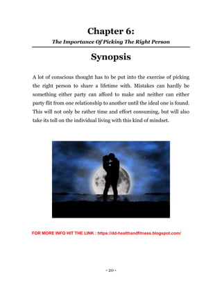 - 20 -
Chapter 6:
The Importance Of Picking The Right Person
Synopsis
A lot of conscious thought has to be put into the exercise of picking
the right person to share a lifetime with. Mistakes can hardly be
something either party can afford to make and neither can either
party flit from one relationship to another until the ideal one is found.
This will not only be rather time and effort consuming, but will also
take its toll on the individual living with this kind of mindset.
FOR MORE INFO HIT THE LINK : https://dd-healthandfitness.blogspot.com/
 