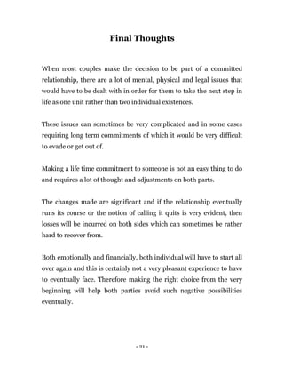 - 21 -
Final Thoughts
When most couples make the decision to be part of a committed
relationship, there are a lot of mental, physical and legal issues that
would have to be dealt with in order for them to take the next step in
life as one unit rather than two individual existences.
These issues can sometimes be very complicated and in some cases
requiring long term commitments of which it would be very difficult
to evade or get out of.
Making a life time commitment to someone is not an easy thing to do
and requires a lot of thought and adjustments on both parts.
The changes made are significant and if the relationship eventually
runs its course or the notion of calling it quits is very evident, then
losses will be incurred on both sides which can sometimes be rather
hard to recover from.
Both emotionally and financially, both individual will have to start all
over again and this is certainly not a very pleasant experience to have
to eventually face. Therefore making the right choice from the very
beginning will help both parties avoid such negative possibilities
eventually.
 