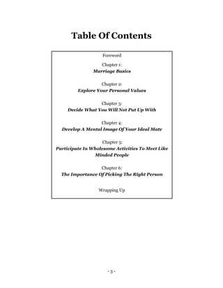 - 3 -
Table Of Contents
Foreword
Chapter 1:
Marriage Basics
Chapter 2:
Explore Your Personal Values
Chapter 3:
Decide What You Will Not Put Up With
Chapter 4:
Develop A Mental Image Of Your Ideal Mate
Chapter 5:
Participate In Wholesome Activities To Meet Like
Minded People
Chapter 6:
The Importance Of Picking The Right Person
Wrapping Up
 