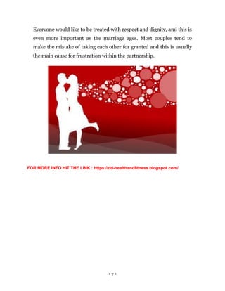 - 7 -
Everyone would like to be treated with respect and dignity, and this is
even more important as the marriage ages. Most couples tend to
make the mistake of taking each other for granted and this is usually
the main cause for frustration within the partnership.
FOR MORE INFO HIT THE LINK : https://dd-healthandfitness.blogspot.com/
 