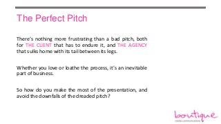 The Perfect Pitch
There’s nothing more frustrating than a bad pitch, both
for THE CLIENT that has to endure it, and THE AGENCY
that sulks home with its tail between its legs.
Whether you love or loathe the process, it’s an inevitable
part of business.

So how do you make the most of the presentation, and
avoid the downfalls of the dreaded pitch?

 