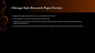 Chicago Style Research Paper Format
• Margins of the page should not be less than 1” and not be greater than 1.5”.
• Times New Roman in 12 pt font size works well in this format too.
• Text needs to be double-spaced, except for block quotations, table titles, figure captions, notes, and bibliographies (which
need to be single-spaced. )
• Include an extra line space immediately before and after a block quotation. Do not use quotation marks for block quotations.
 