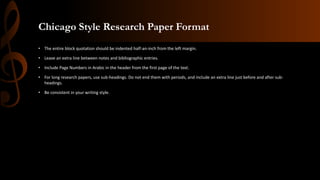 Chicago Style Research Paper Format
• The entire block quotation should be indented half-an-inch from the left margin.
• Leave an extra line between notes and bibliographic entries.
• Include Page Numbers in Arabic in the header from the first page of the text.
• For long research papers, use sub-headings. Do not end them with periods, and include an extra line just before and after sub-
headings.
• Be consistent in your writing style.
 
