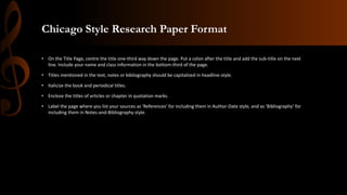 Chicago Style Research Paper Format
• On the Title Page, centre the title one-third way down the page. Put a colon after the title and add the sub-title on the next
line. Include your name and class information in the bottom-third of the page.
• Titles mentioned in the text, notes or bibliography should be capitalized in headline-style.
• Italicize the book and periodical titles.
• Enclose the titles of articles or chapter in quotation marks.
• Label the page where you list your sources as ‘References’ for including them in Author-Date style, and as ‘Bibliography’ for
including them in Notes-and-Bibliography style.
 
